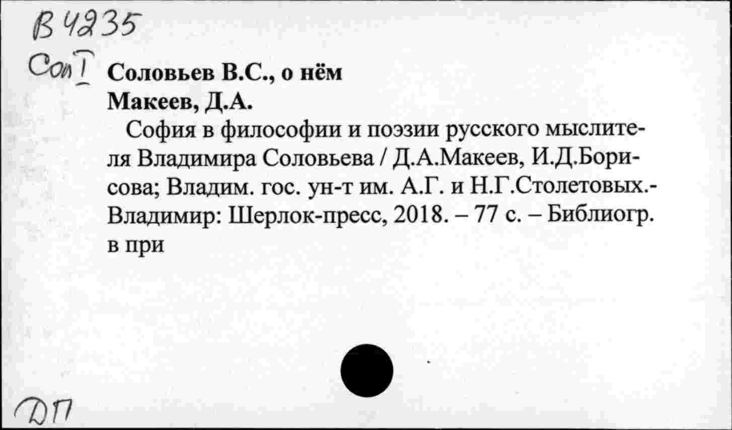 ﻿6^35-
Сей 2 Соловьев В.С., о нём
Макеев, Д.А.
София в философии и поэзии русского мыслителя Владимира Соловьева / Д.А.Макеев, И.Д.Бори-сова; Владим. гос. ун-т им. А.Г. и Н.Г.Столетовых.-Владимир: Шерлок-пресс, 2018. - 77 с. - Библиогр. в при